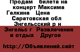 Продам 3 билета на концерт Максима Галкина › Цена ­ 5 000 - Саратовская обл., Энгельсский р-н, Энгельс г. Развлечения и отдых » Другое   